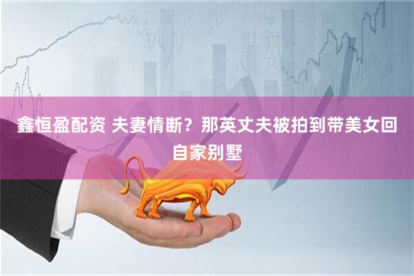 鑫恒盈配资 夫妻情断？那英丈夫被拍到带美女回自家别墅