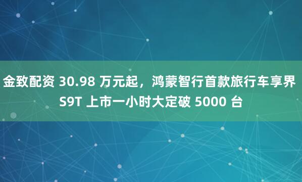 金致配资 30.98 万元起，鸿蒙智行首款旅行车享界 S9T 上市一小时大定破 5000 台