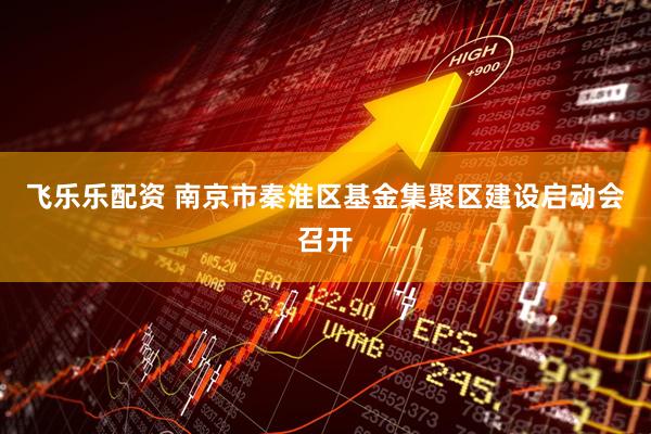 飞乐乐配资 南京市秦淮区基金集聚区建设启动会召开