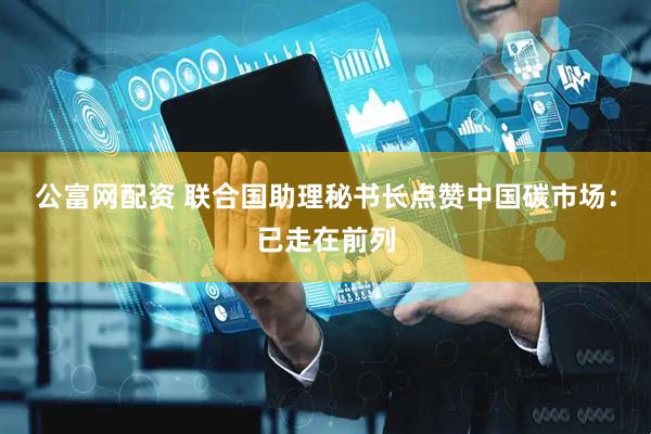 公富网配资 联合国助理秘书长点赞中国碳市场：已走在前列