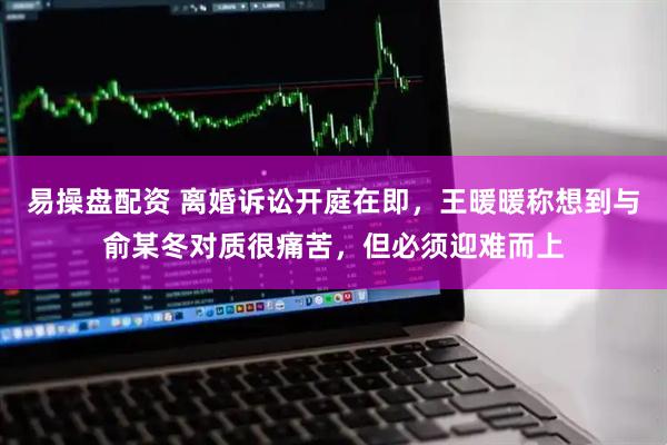 易操盘配资 离婚诉讼开庭在即，王暖暖称想到与俞某冬对质很痛苦，但必须迎难而上