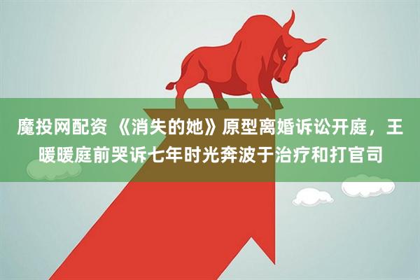 魔投网配资 《消失的她》原型离婚诉讼开庭，王暖暖庭前哭诉七年时光奔波于治疗和打官司
