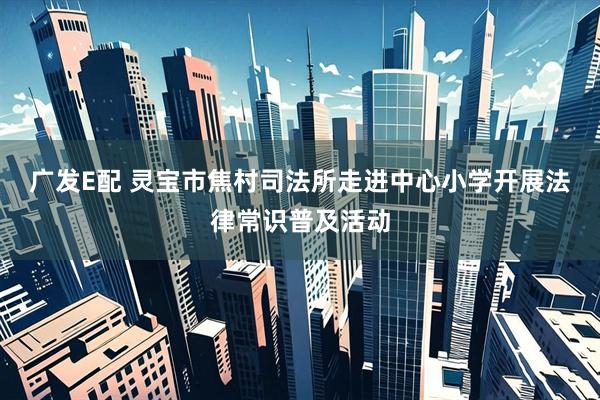 广发E配 灵宝市焦村司法所走进中心小学开展法律常识普及活动