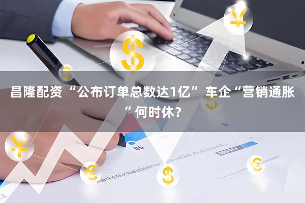 昌隆配资 “公布订单总数达1亿” 车企“营销通胀”何时休？