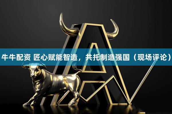牛牛配资 匠心赋能智造，共托制造强国（现场评论）