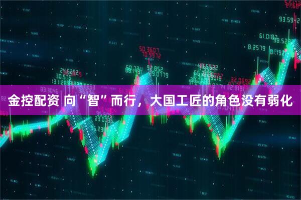 金控配资 向“智”而行，大国工匠的角色没有弱化