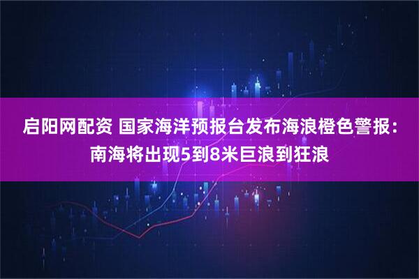 启阳网配资 国家海洋预报台发布海浪橙色警报：南海将出现5到8米巨浪到狂浪