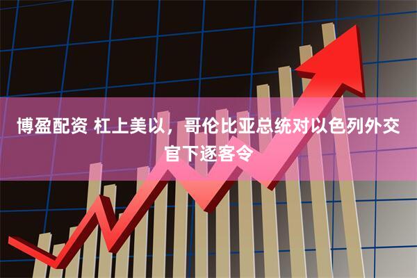 博盈配资 杠上美以，哥伦比亚总统对以色列外交官下逐客令