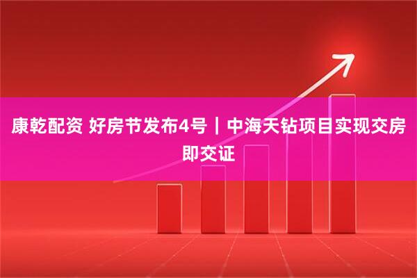 康乾配资 好房节发布4号｜中海天钻项目实现交房即交证