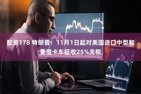 配资178 特朗普：11月1日起对美国进口中型和重型卡车征收25%关税