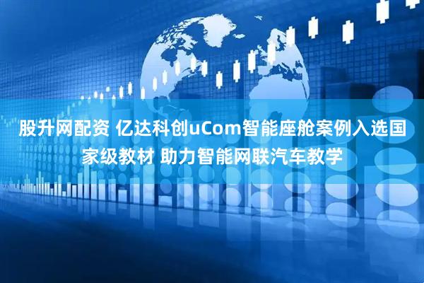 股升网配资 亿达科创uCom智能座舱案例入选国家级教材 助力智能网联汽车教学