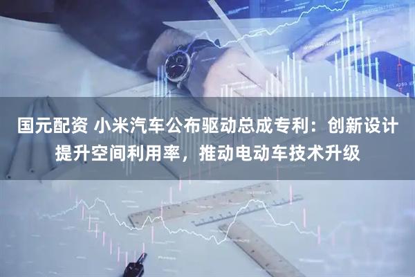国元配资 小米汽车公布驱动总成专利：创新设计提升空间利用率，推动电动车技术升级
