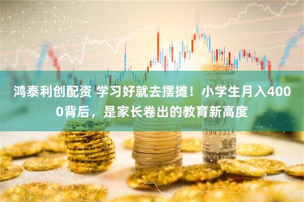 鸿泰利创配资 学习好就去摆摊！小学生月入4000背后，是家长卷出的教育新高度