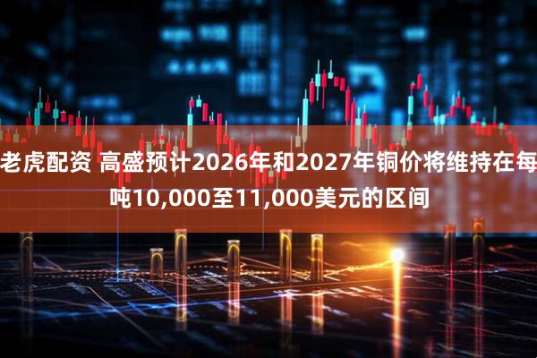 老虎配资 高盛预计2026年和2027年铜价将维持在每吨10,000至11,000美元的区间