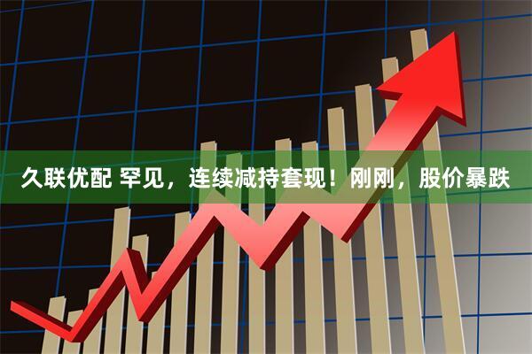 久联优配 罕见，连续减持套现！刚刚，股价暴跌