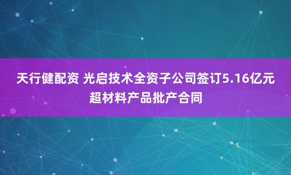 天行健配资 光启技术全资子公司签订5.16亿元超材料产品批产合同