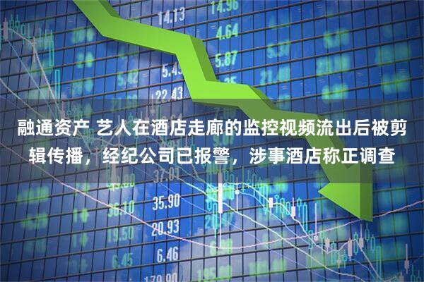 融通资产 艺人在酒店走廊的监控视频流出后被剪辑传播，经纪公司已报警，涉事酒店称正调查