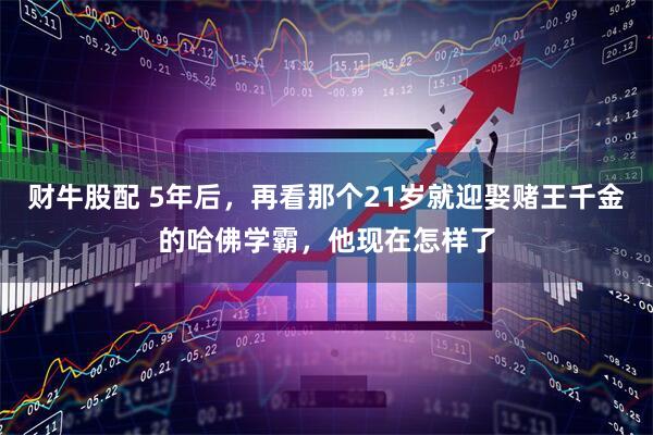 财牛股配 5年后，再看那个21岁就迎娶赌王千金的哈佛学霸，他现在怎样了