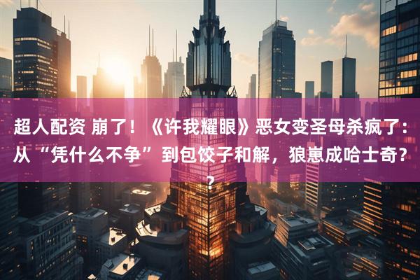 超人配资 崩了！《许我耀眼》恶女变圣母杀疯了：从 “凭什么不争” 到包饺子和解，狼崽成哈士奇？