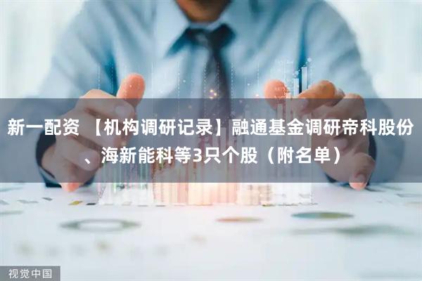 新一配资 【机构调研记录】融通基金调研帝科股份、海新能科等3只个股（附名单）
