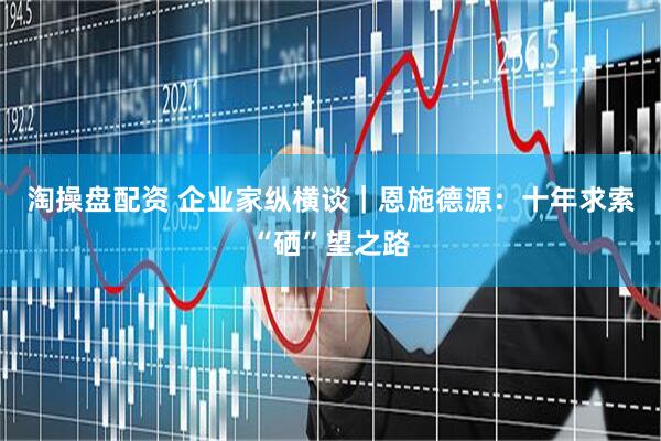 淘操盘配资 企业家纵横谈｜恩施德源：十年求索“硒”望之路