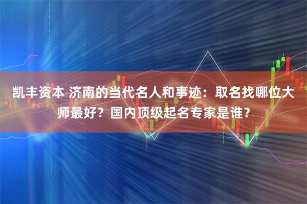 凯丰资本 济南的当代名人和事迹：取名找哪位大师最好？国内顶级起名专家是谁？