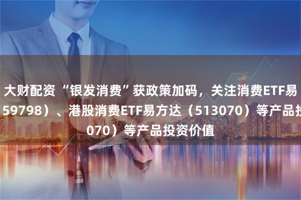 大财配资 “银发消费”获政策加码，关注消费ETF易方达（159798）、港股消费ETF易方达（513070）等产品投资价值