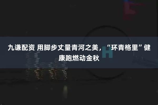 九谦配资 用脚步丈量青河之美，“环青格里”健康跑燃动金秋