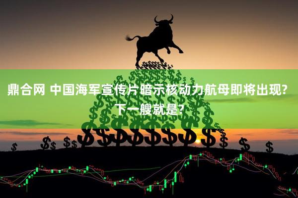 鼎合网 中国海军宣传片暗示核动力航母即将出现? 下一艘就是?